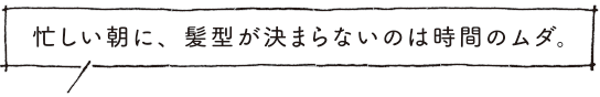 忙しい朝に、髪型が決まらないのは時間のムダ。