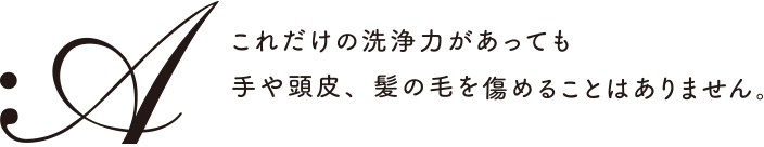 これだけの洗浄力があっても手や頭皮、髪の毛を痛めることはありません。